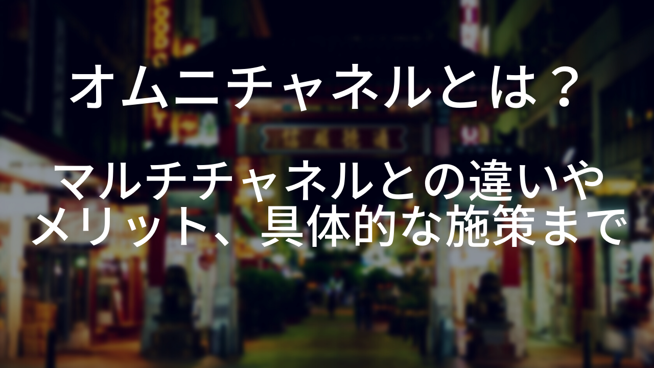 オムニチャネルとは？マルチチャネルとの違いやメリット、具体的な施策まで